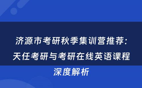 济源市考研秋季集训营推荐：天任考研与考研在线英语课程深度解析