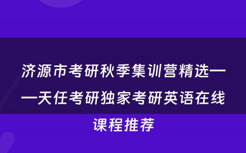 济源市考研秋季集训营精选——天任考研独家考研英语在线课程推荐