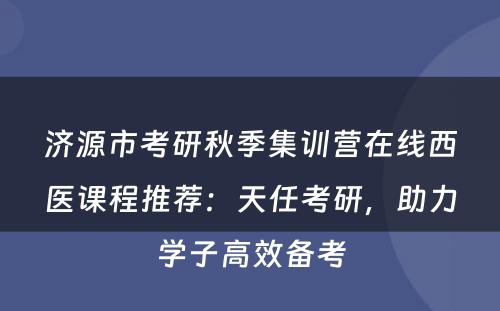 济源市考研秋季集训营在线西医课程推荐：天任考研，助力学子高效备考