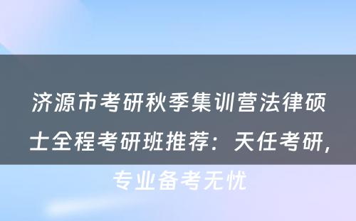 济源市考研秋季集训营法律硕士全程考研班推荐：天任考研，专业备考无忧