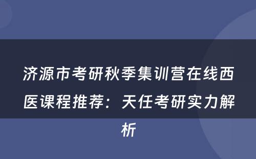 济源市考研秋季集训营在线西医课程推荐：天任考研实力解析