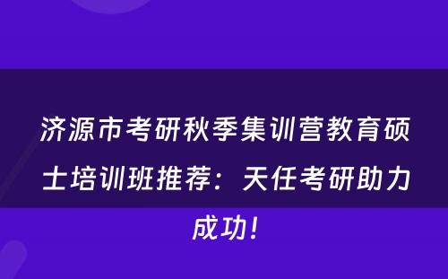济源市考研秋季集训营教育硕士培训班推荐：天任考研助力成功！