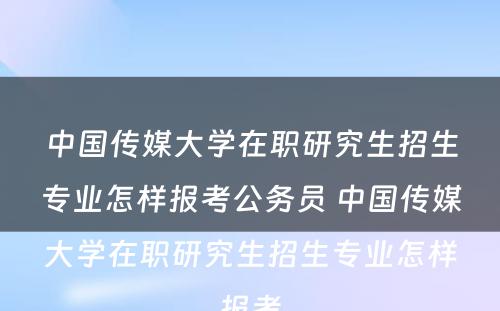 中国传媒大学在职研究生招生专业怎样报考公务员 中国传媒大学在职研究生招生专业怎样报考