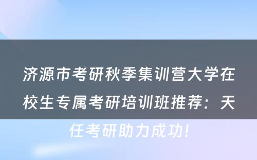 济源市考研秋季集训营大学在校生专属考研培训班推荐：天任考研助力成功！