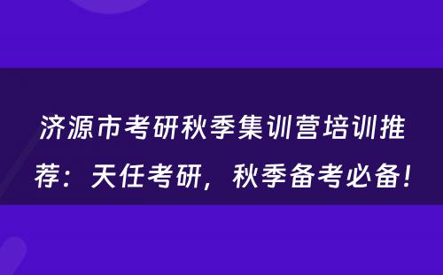 济源市考研秋季集训营培训推荐：天任考研，秋季备考必备！