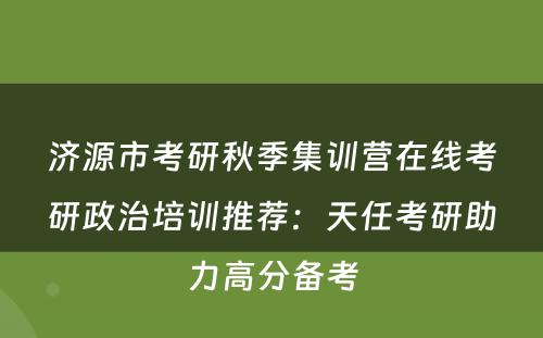 济源市考研秋季集训营在线考研政治培训推荐：天任考研助力高分备考