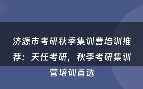济源市考研秋季集训营培训推荐：天任考研，秋季考研集训营培训首选
