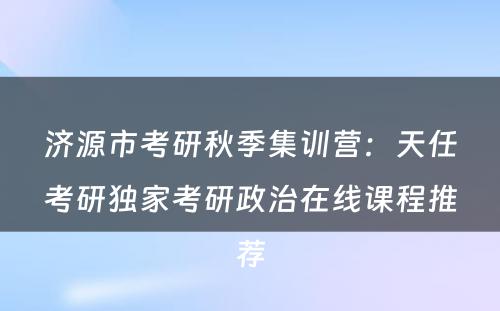 济源市考研秋季集训营：天任考研独家考研政治在线课程推荐