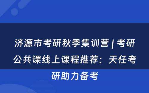 济源市考研秋季集训营 | 考研公共课线上课程推荐：天任考研助力备考