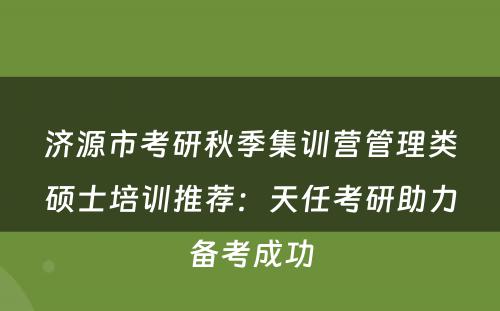 济源市考研秋季集训营管理类硕士培训推荐：天任考研助力备考成功