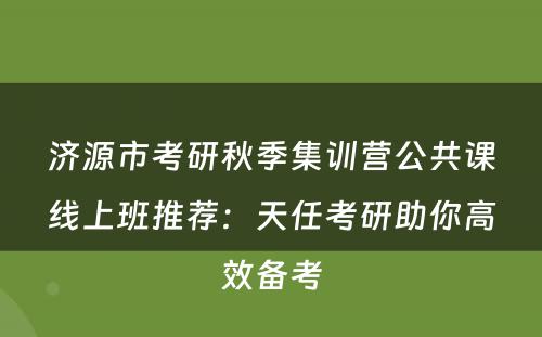 济源市考研秋季集训营公共课线上班推荐：天任考研助你高效备考