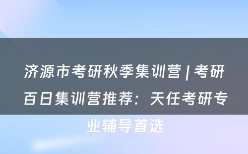 济源市考研秋季集训营 | 考研百日集训营推荐：天任考研专业辅导首选