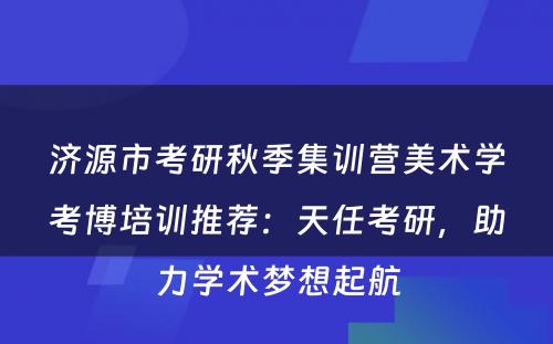 济源市考研秋季集训营美术学考博培训推荐：天任考研，助力学术梦想起航