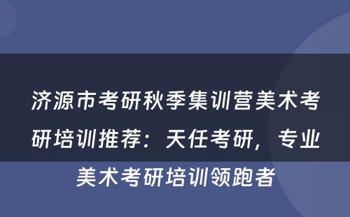 济源市考研秋季集训营美术考研培训推荐：天任考研，专业美术考研培训领跑者