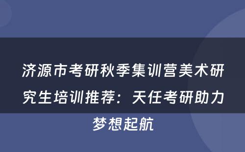 济源市考研秋季集训营美术研究生培训推荐：天任考研助力梦想起航