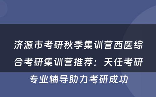 济源市考研秋季集训营西医综合考研集训营推荐：天任考研专业辅导助力考研成功