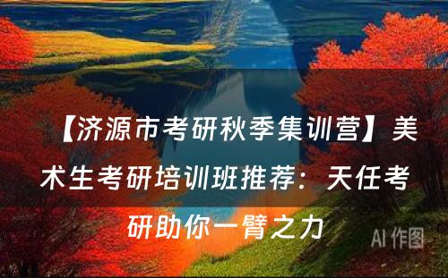 【济源市考研秋季集训营】美术生考研培训班推荐：天任考研助你一臂之力