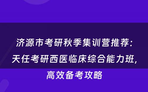 济源市考研秋季集训营推荐：天任考研西医临床综合能力班，高效备考攻略