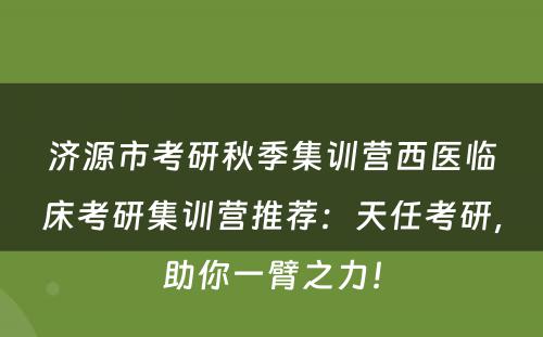 济源市考研秋季集训营西医临床考研集训营推荐：天任考研，助你一臂之力！