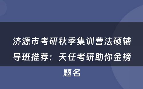 济源市考研秋季集训营法硕辅导班推荐：天任考研助你金榜题名