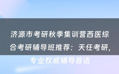 济源市考研秋季集训营西医综合考研辅导班推荐：天任考研，专业权威辅导首选