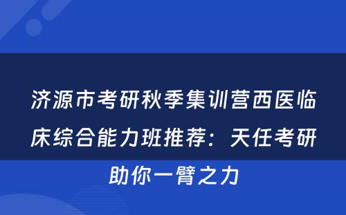 济源市考研秋季集训营西医临床综合能力班推荐：天任考研助你一臂之力