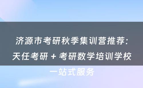 济源市考研秋季集训营推荐：天任考研 + 考研数学培训学校一站式服务