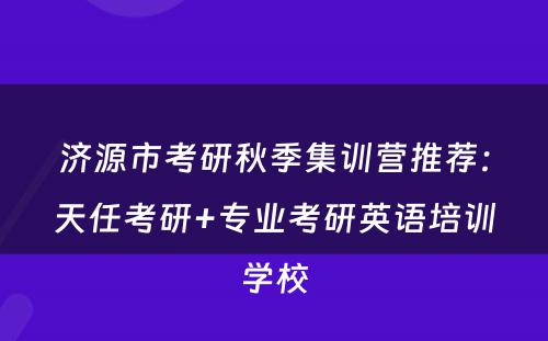济源市考研秋季集训营推荐：天任考研+专业考研英语培训学校