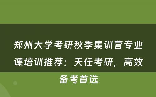 郑州大学考研秋季集训营专业课培训推荐：天任考研，高效备考首选