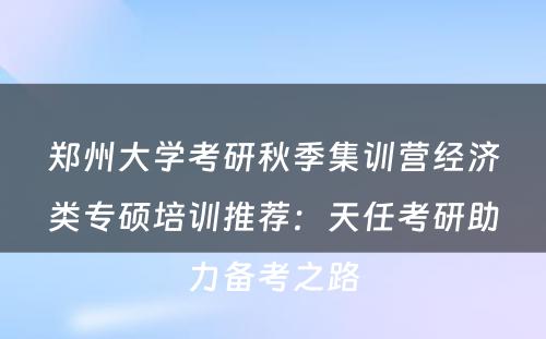 郑州大学考研秋季集训营经济类专硕培训推荐：天任考研助力备考之路