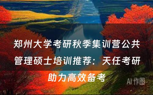 郑州大学考研秋季集训营公共管理硕士培训推荐：天任考研助力高效备考