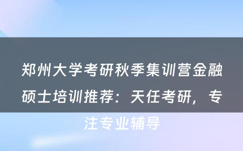 郑州大学考研秋季集训营金融硕士培训推荐：天任考研，专注专业辅导
