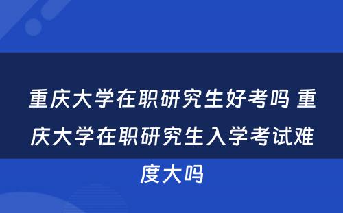 重庆大学在职研究生好考吗 重庆大学在职研究生入学考试难度大吗