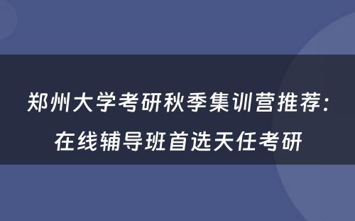 郑州大学考研秋季集训营推荐：在线辅导班首选天任考研