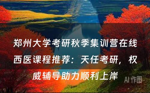郑州大学考研秋季集训营在线西医课程推荐：天任考研，权威辅导助力顺利上岸
