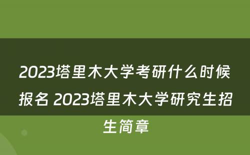2023塔里木大学考研什么时候报名 2023塔里木大学研究生招生简章