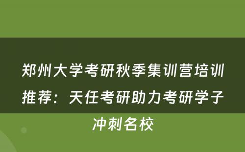 郑州大学考研秋季集训营培训推荐：天任考研助力考研学子冲刺名校