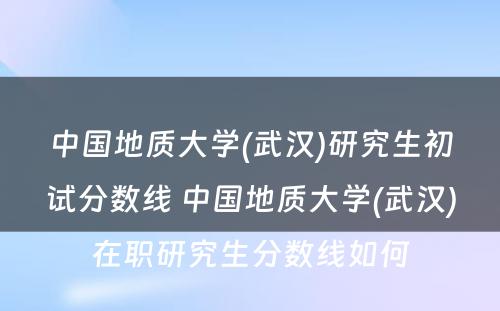 中国地质大学(武汉)研究生初试分数线 中国地质大学(武汉)在职研究生分数线如何