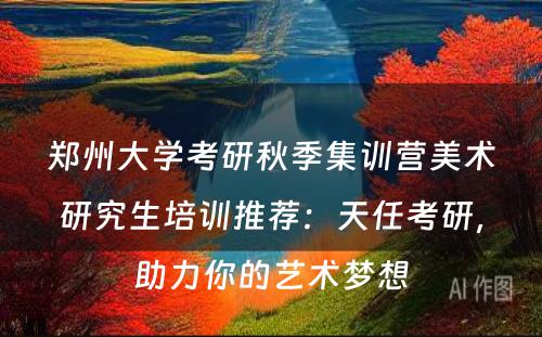 郑州大学考研秋季集训营美术研究生培训推荐：天任考研，助力你的艺术梦想