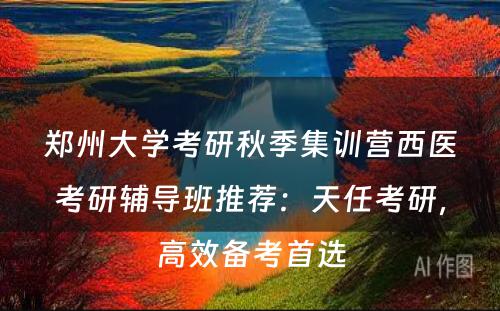 郑州大学考研秋季集训营西医考研辅导班推荐：天任考研，高效备考首选