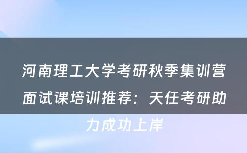 河南理工大学考研秋季集训营面试课培训推荐：天任考研助力成功上岸