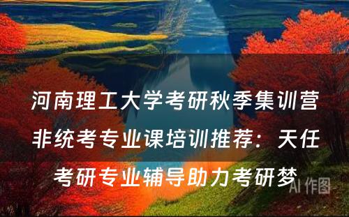 河南理工大学考研秋季集训营非统考专业课培训推荐：天任考研专业辅导助力考研梦