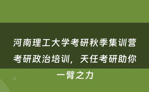 河南理工大学考研秋季集训营考研政治培训，天任考研助你一臂之力