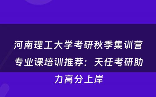 河南理工大学考研秋季集训营专业课培训推荐：天任考研助力高分上岸