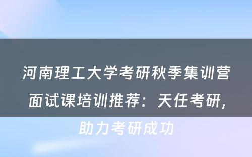 河南理工大学考研秋季集训营面试课培训推荐：天任考研，助力考研成功