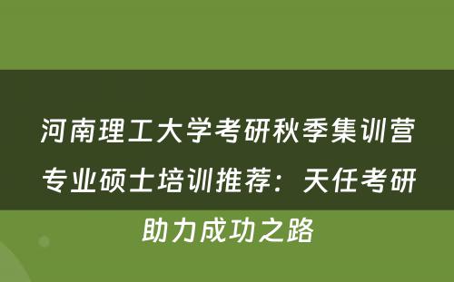 河南理工大学考研秋季集训营专业硕士培训推荐：天任考研助力成功之路