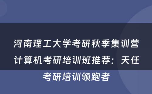 河南理工大学考研秋季集训营计算机考研培训班推荐：天任考研培训领跑者