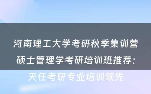 河南理工大学考研秋季集训营硕士管理学考研培训班推荐：天任考研专业培训领先