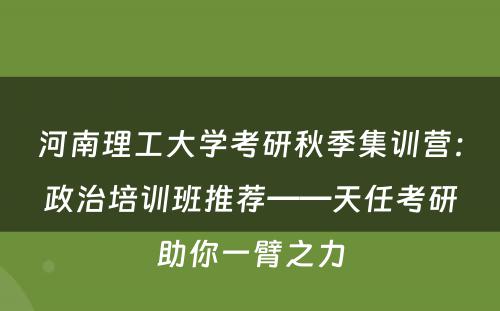 河南理工大学考研秋季集训营：政治培训班推荐——天任考研助你一臂之力