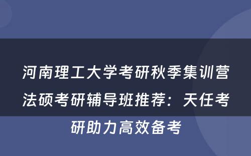 河南理工大学考研秋季集训营法硕考研辅导班推荐：天任考研助力高效备考